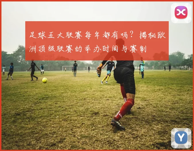 足球五大联赛每年都有吗？揭秘欧洲顶级联赛的举办时间与赛制