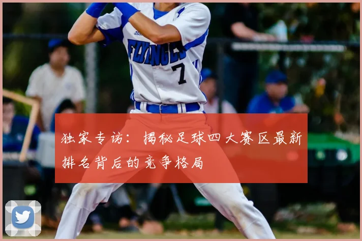 独家专访：揭秘足球四大赛区最新排名背后的竞争格局
