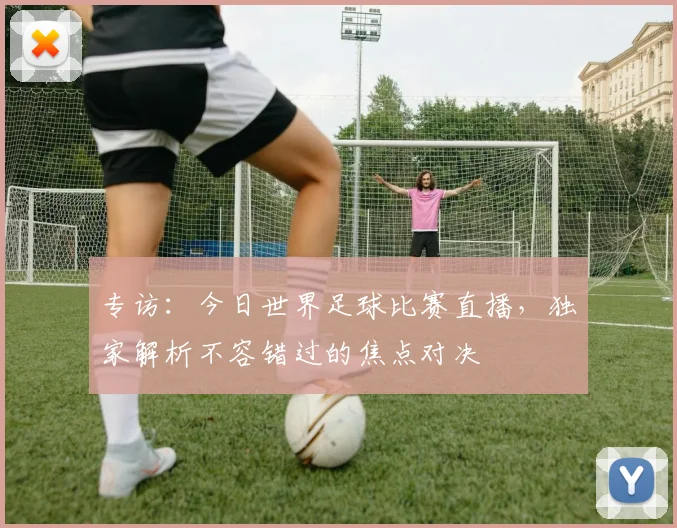专访：今日世界足球比赛直播，独家解析不容错过的焦点对决