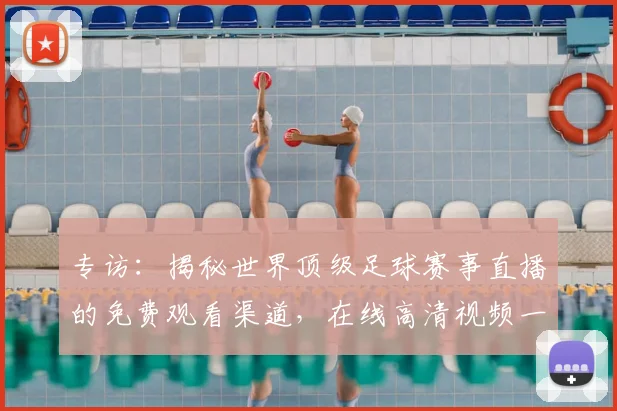 专访：揭秘世界顶级足球赛事直播的免费观看渠道，在线高清视频一网打尽