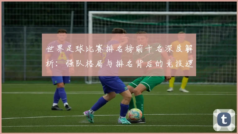 世界足球比赛排名榜前十名深度解析：强队格局与排名背后的竞技逻辑
