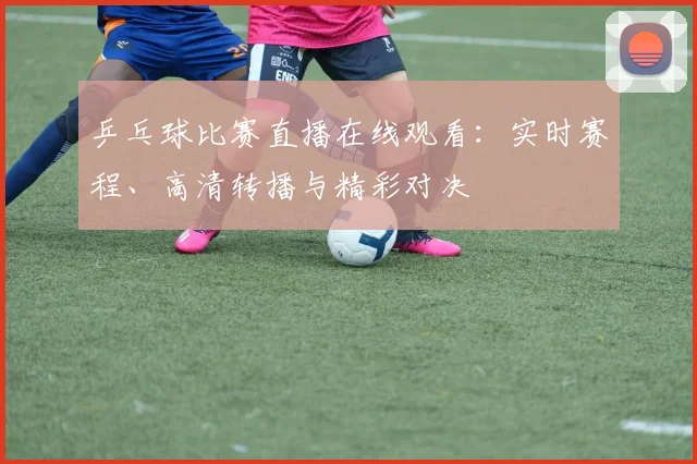 乒乓球比赛直播在线观看：实时赛程、高清转播与精彩对决