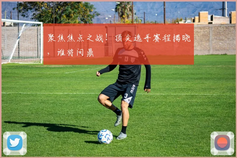 聚焦焦点之战！顶尖选手赛程揭晓，谁将问鼎