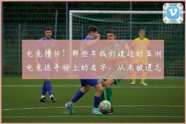电竞情怀！那些年我们追过的亚洲电竞选手榜上的名字，从未被遗忘