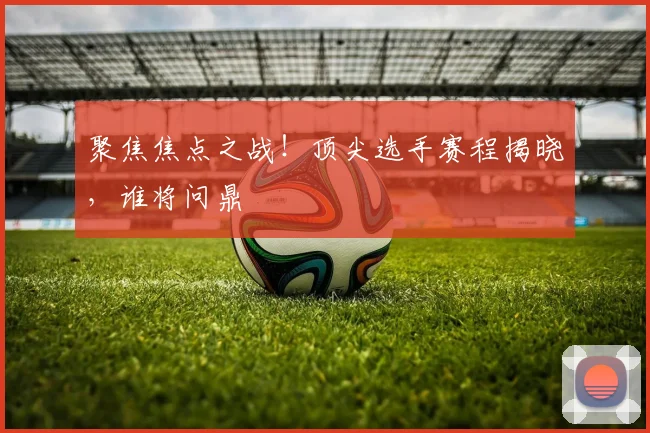 聚焦焦点之战！顶尖选手赛程揭晓，谁将问鼎